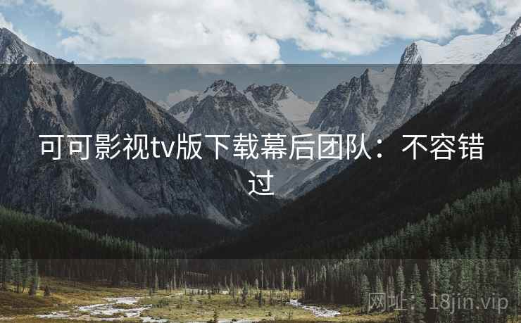 可可影视tv版下载幕后团队：不容错过