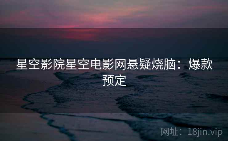 星空影院星空电影网悬疑烧脑:爆款预定 星空影院星空电影网悬疑烧脑:爆款预定