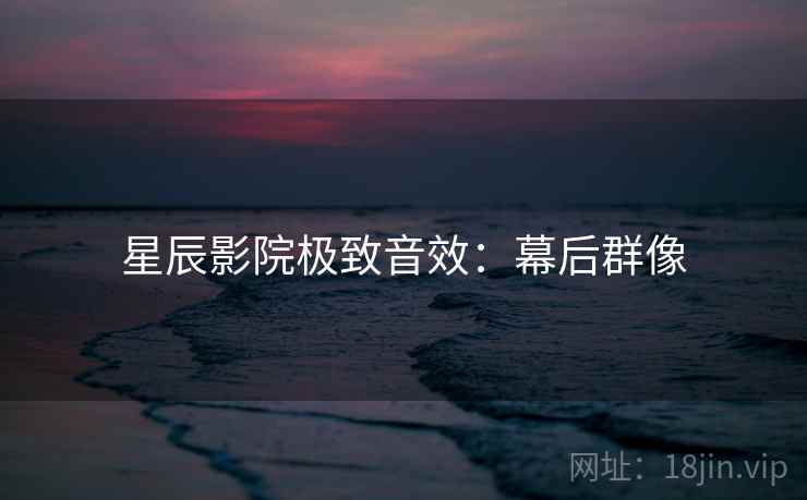 星辰影院极致音效:幕后群像 星辰影院极致音效:幕后群像